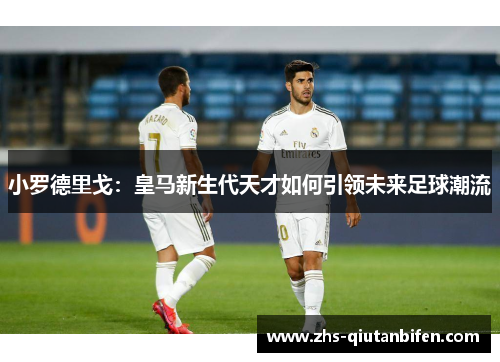 小罗德里戈:皇马新生代天才如何引领未来足球潮流 小罗德里戈:皇马新生代天才如何引领未来足球潮流