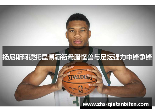 扬尼斯阿德托昆博领衔希腊怪兽与足坛强力中锋争锋 扬尼斯阿德托昆博领衔希腊怪兽与足坛强力中锋争锋